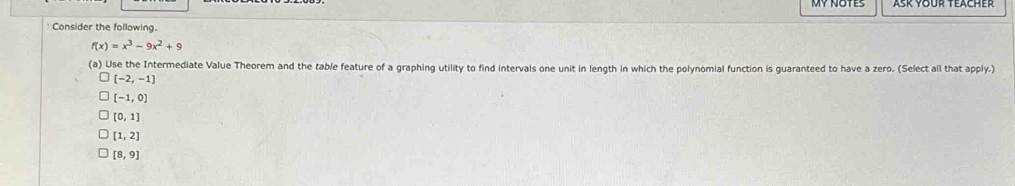 Consider the following.
f(x)=x^3-9x^2+9
(a) Use the Intermediate Value Theorem and the table feature of a graphing utility to find intervals one unit in length in which the polynomial function is guaranteed to have a zero. (Select all that apply.)
[-2,-1]
[-1,0]
[0,1]
[1,2]
[8,9]