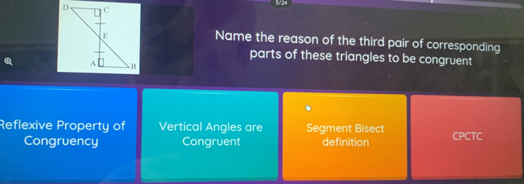 3/24
Name the reason of the third pair of corresponding
parts of these triangles to be congruent
Reflexive Property of Vertical Angles are Segment Bisect CPCTC
Congruency Congruent definition