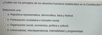 ¿Cuáles son los principios de los derechos humanos establecidos en la Constitución?
Seleccione una:
a. República representativa, democrática, laica y federal.
b. Participación ciudadana e inclusión social.
c. Organización social, económica, política y cultural.
d. Universalidad, interdependencia, indivisibilidad y progresividad.