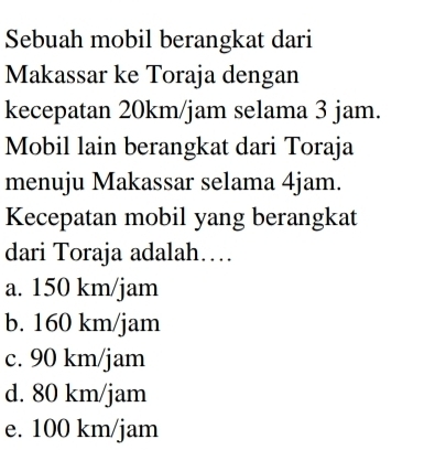 Sebuah mobil berangkat dari
Makassar ke Toraja dengan
kecepatan 20km/jam selama 3 jam.
Mobil lain berangkat dari Toraja
menuju Makassar selama 4jam.
Kecepatan mobil yang berangkat
dari Toraja adalah…
a. 150 km/jam
b. 160 km/jam
c. 90 km/jam
d. 80 km/jam
e. 100 km/jam