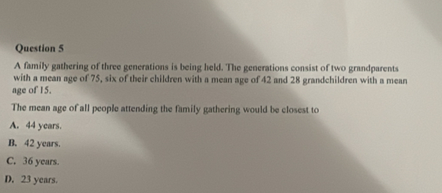 A family gathering of three generations is being held. The generations consist of two grandparents
with a mean age of 75, six of their children with a mean age of 42 and 28 grandchildren with a mean
age of 15.
The mean age of all people attending the family gathering would be closest to
A. 44 years.
B. 42 years.
C. 36 years.
D. 23 years.