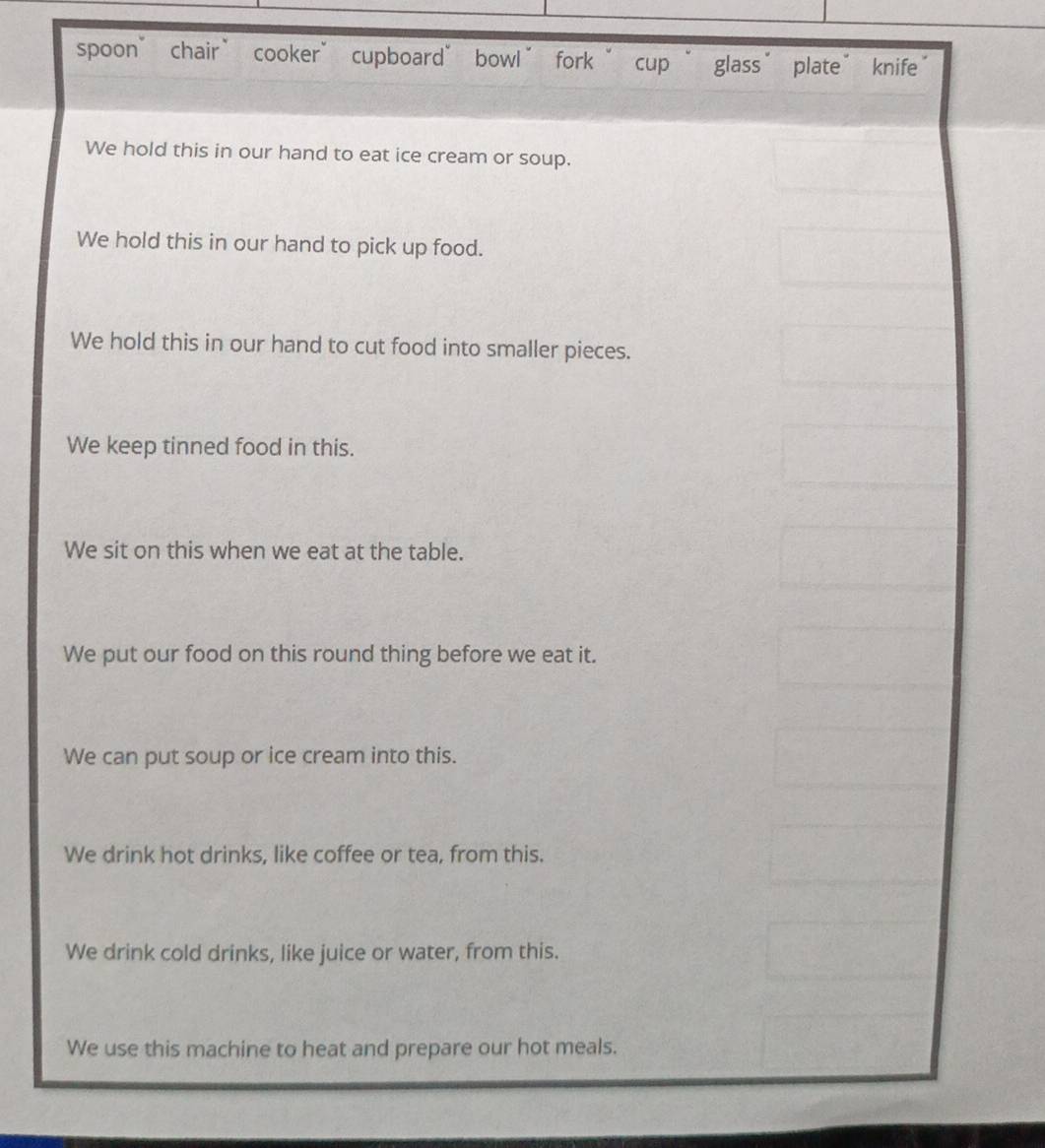spoon’ chair” cooker” cupboard” bowl” fork “ cup “ glass’ plate” knife
We hold this in our hand to eat ice cream or soup.
We hold this in our hand to pick up food.
We hold this in our hand to cut food into smaller pieces.
We keep tinned food in this.
We sit on this when we eat at the table.
We put our food on this round thing before we eat it.
We can put soup or ice cream into this.
We drink hot drinks, like coffee or tea, from this.
We drink cold drinks, like juice or water, from this.
We use this machine to heat and prepare our hot meals.