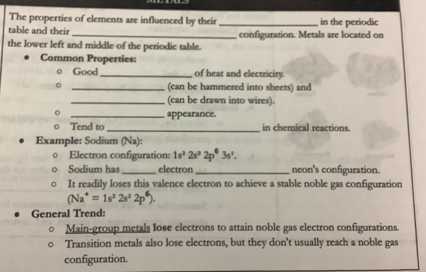 The properties of elements are influenced by their _in the periodic 
table and their 
_configuration. Metals are located on 
the lower left and middle of the periodic table. 
Common Properties: 
o Good_ of heat and electricity. 
。 _(can be hammered into sheets) and 
_(can be drawn into wires). 
a 
_appearance. 
Tend to _in chemical reactions. 
Example: Sodium (Na): 
Electron configuration: 1s^22s^22p^63s^1. 
Sodium has _electron _neon's configuration. 
It readily loses this valence electron to achieve a stable noble gas configuration
(Na^+=1s^22s^22p^6). 
General Trend: 
Main-group metals lose electrons to attain noble gas electron configurations. 
Transition metals also lose electrons, but they don't usually reach a noble gas 
configuration.