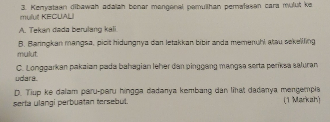 Kenyataan dibawah adalah benar mengenai pemulihan pernafasan cara mulut ke
mulut KECUALI
A. Tekan dada berulang kali.
B. Baringkan mangsa, picit hidungnya dan letakkan bibir anda memenuhi atau sekeliling
mulut.
C. Longgarkan pakaian pada bahagian leher dan pinggang mangsa serta periksa saluran
udara.
D. Tiup ke dalam paru-paru hingga dadanya kembang dan lihat dadanya mengempis
serta ulangi perbuatan tersebut. (1 Markah)