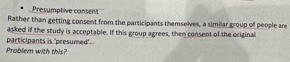 Presumptive consent 
Rather than getting consent from the participants themselves, a similar group of people are 
asked if the study is acceptable. If this group agrees, then consent of the original 
participants is ‘presumed’. 
Problem with this?