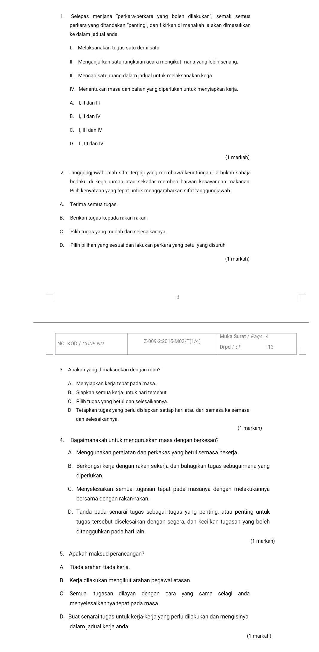 Selepas menjana “perkara-perkara yang boleh dilakukan”, semak semua
perkara yang ditandakan “penting”, dan fikirkan di manakah ia akan dimasukkan
ke dalam jadual anda.
I. Melaksanakan tugas satu demi satu.
II. Menganjurkan satu rangkaian acara mengikut mana yang lebih senang.
III. Mencari satu ruang dalam jadual untuk melaksanakan kerja.
IV. Menentukan masa dan bahan yang diperlukan untuk menyiapkan kerja.
A. I, II dan II
B. I, II dan IV
C. I, III dan IV
D. II, III dan IV
(1 markah)
2. Tanggungjawab ialah sifat terpuji yang membawa keuntungan. Ia bukan sahaja
berlaku di kerja rumah atau sekadar memberi haiwan kesayangan makanan.
Pilih kenyataan yang tepat untuk menggambarkan sifat tanggungjawab.
A. Terima semua tugas.
B. Berikan tugas kepada rakan-rakan.
C. Pilih tugas yang mudah dan selesaikannya.
D. Pilih pilihan yang sesuai dan lakukan perkara yang betul yang disuruh.
(1 markah)
3
Muka Surat / Page : 4
NO. KOD / CODE NO
Z-009-2:2015-M02/T(1/4)
Drpd / of : 13
3. Apakah yang dimaksudkan dengan rutin?
A. Menyiapkan kerja tepat pada masa.
B. Siapkan semua kerja untuk hari tersebut
C. Pilih tugas yang betul dan selesaikannya.
D. Tetapkan tugas yang perlu disiapkan setiap hari atau dari semasa ke semasa
(1 markah)
4. Bagaimanakah untuk menguruskan masa dengan berkesan?
A. Menggunakan peralatan dan perkakas yang betul semasa bekerja.
B. Berkongsi kerja dengan rakan sekerja dan bahagikan tugas sebagaimana yang
diperlukan.
C. Menyelesaikan semua tugasan tepat pada masanya dengan melakukannya
bersama dengan rakan-rakan.
D. Tanda pada senarai tugas sebagai tugas yang penting, atau penting untuk
tugas tersebut diselesaikan dengan segera, dan kecilkan tugasan yang boleh
ditangguhkan pada hari lain.
(1 markah)
5. Apakah maksud perancangan?
A. Tiada arahan tiada kerja.
B. Kerja dilakukan mengikut arahan pegawai atasan.
C. Semua tugasan dilayan dengan cara yang sama selagi anda
menyelesaikannya tepat pada masa.
D. Buat senarai tugas untuk kerja-kerja yang perlu dilakukan dan mengisinya
dalam jadual kerja anda.
(1 markah)