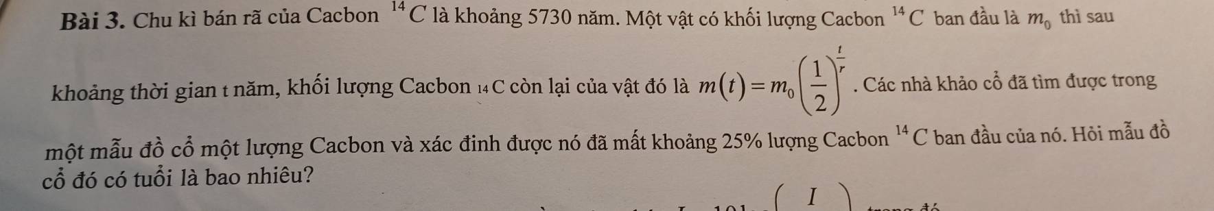 Chu kì bán rã của Cacbon^(14)C là khoảng 5730 năm. Một vật có khối lượng Cacbon^(14)C ban đầu là m_0 thì sau 
khoảng thời gian t năm, khối lượng Cacbon 14C còn lại của vật đó là m(t)=m_0( 1/2 )^ t/r . Các nhà khảo cổ đã tìm được trong 
một mẫu đồ cổ một lượng Cacbon và xác đinh được nó đã mất khoảng 25% lượng Cacbon^(14)C ban đầu của nó. Hỏi mẫu đồ 
cổ đó có tuổi là bao nhiêu? 
1