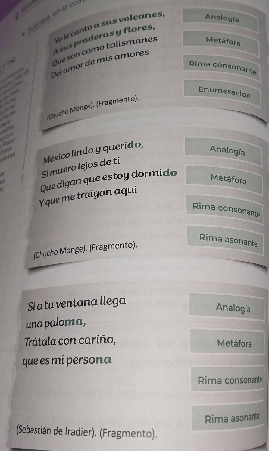 Yo le canto a sus volcanes, 
Analogía 
A sus praderas y flores, 
Metáfora 
y 
Que son como talismanes 
* Del amor de mis amores 
Rima consonante 
V sv nls de 
Enumeración 
xe citan 
(Chucho Monge). (Fragmento). 
harlas wercs 
Jedes dera 
snoyo 
Plaza 
taría. Analogía 
üeden México lindo y querido,
15 Si muero lejos de ti 
ar 
Que digan que estoy dormido 
Metáfora 
Y que me traigan aquí 
Rima consonante 
Rima asonante 
(Chucho Monge). (Fragmento). 
Si a tu ventana llega 
Analogía 
una paloma, 
Trátala con cariño, 
Metáfora 
que es mi persona 
Rima consonante 
Rima asonante 
(Sebastián de Iradier). (Fragmento).