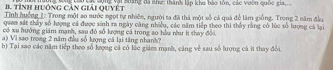 trường sống cho các động vật hoàng đã như: thành lập khu bảo tôn, các vườn quốc gia,... 
B. tÌNH HUỚNG CảN giải QUYÉT 
Tình huống 1: Trong một ao nước ngọt tự nhiên, người ta đã thả một số cá quả để làm giống. Trong 2 năm đầu 
quan sát thấy số lượng cá được sinh ra ngày càng nhiều, các năm tiếp theo thì thấy rằng có lúc số lượng cá lại 
có xu hướng giảm mạnh, sau đó số lượng cá trong ao hầu như ít thay đổi. 
a) Vì sao trong 2 năm đầu số lượng cá lại tăng nhanh? 
b) Tại sao các năm tiếp theo số lượng cá có lúc giảm mạnh, càng về sau số lượng cá ít thay đổi.