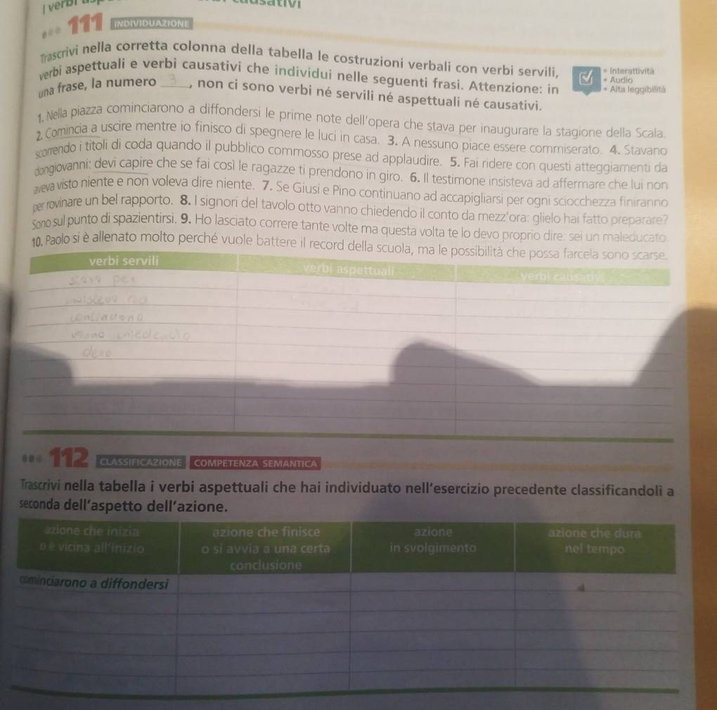 asatio 
111 INDIVIDUAZIONE 
Trascrivi nella corretta colonna della tabella le costruzioni verbali con verbi servili. * Interattività 
verbi aspettuali e verbi causativi che individui nelle seguenti frasi. Attenzione: in * Alta leggibilità * Audio 
una frase, la numero _, non ci sono verbi né servili né aspettuali né causativi. 
1, Nella piazza cominciarono a diffondersi le prime note dell’opera che stava per inaugurare la stagione della Scala. 
2 Comincia a uscire mentre io finisco di spegnere le luci in casa. 3. A nessuno piace essere commiserato. 4. Stavano 
xorrendo i titoli di coda quando il pubblico commosso prese ad applaudire. 5. Fai ridere con questi atteggiamenti da 
dongiovanni: devi capire che se fai così le ragazze ti prendono in giro. 6. Il testimone insisteva ad affermare che lui non 
aeva visto niente e non voleva dire niente. 7. Se Giusi e Pino continuano ad accapigliarsi per ogni sciocchezza finiranno 
perrovinare un bel rapporto. 8. I signori del tavolo otto vanno chiedendo il conto da mezz'ora: glielo hai fatto preparare? 
Sm sul punto di spazientirsi. 9. Ho lasciato correre tante volte ma questa volta te lo devo proprio dire: sei un maleducato 
10. Paolo si è allenato molto perché vuole battere il rec 
112 CLASSIFICAZIONE COMPETENZA SEMANTICA 
Trascrivi nella tabella i verbi aspettuali che hai individuato nell’esercizio precedente classificandoli a 
seconda dell’aspetto dell’azione.