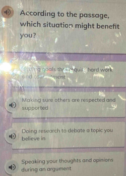 According to the passage,
which situation might benefit
you?
w iing goals the s requir , hard. work
d com ment
Making sure others are respected and
supported
Doing research to debate a topic you
believe in
Speaking your thoughts and opinions
during an argument