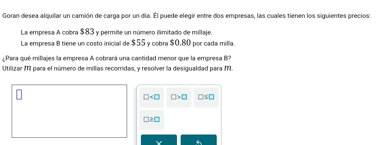 Goran desea alquilar un camión de carga por un día. Él puede elegir entre dos empresas, las cuales tienen los siguientes precios:
La empresa A cobra $83 y permite un número ilimitado de millaje.
La empresa B tiene un costo inicial de $55 y cobra $0.80 por cada milla.
¿Para qué millajes la empresa A cobrará una cantidad menor que la empresa B?
Utilizar M para el número de millas recorridas, y resolver la desigualdad para M.
□ □ >□ □ ≤ □
□ ≥ □