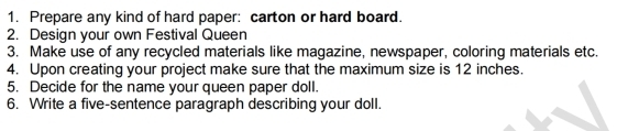 Prepare any kind of hard paper: carton or hard board. 
2. Design your own Festival Queen 
3. Make use of any recycled materials like magazine, newspaper, coloring materials etc. 
4. Upon creating your project make sure that the maximum size is 12 inches. 
5. Decide for the name your queen paper doll. 
6. Write a five-sentence paragraph describing your doll.