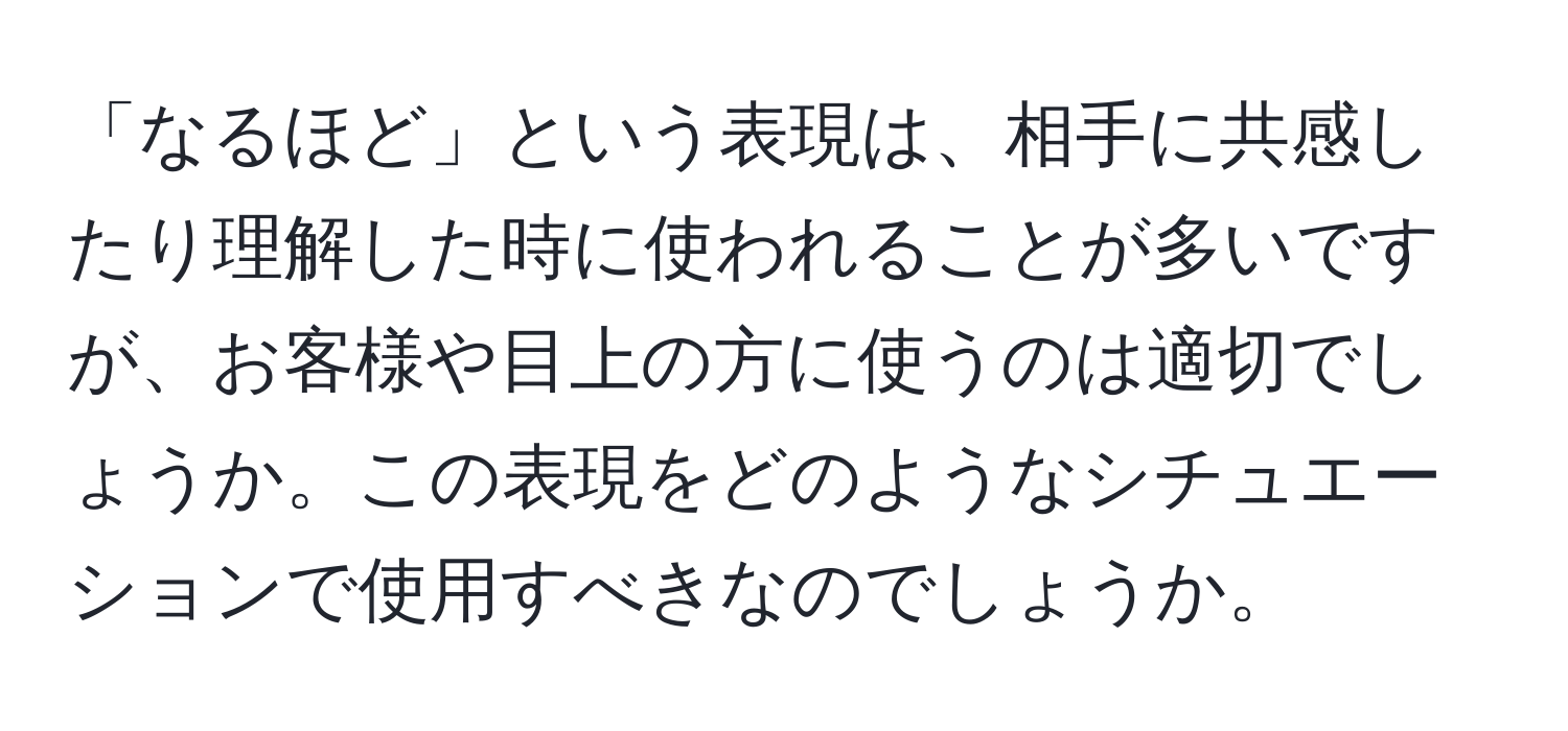 「なるほど」という表現は、相手に共感したり理解した時に使われることが多いですが、お客様や目上の方に使うのは適切でしょうか。この表現をどのようなシチュエーションで使用すべきなのでしょうか。