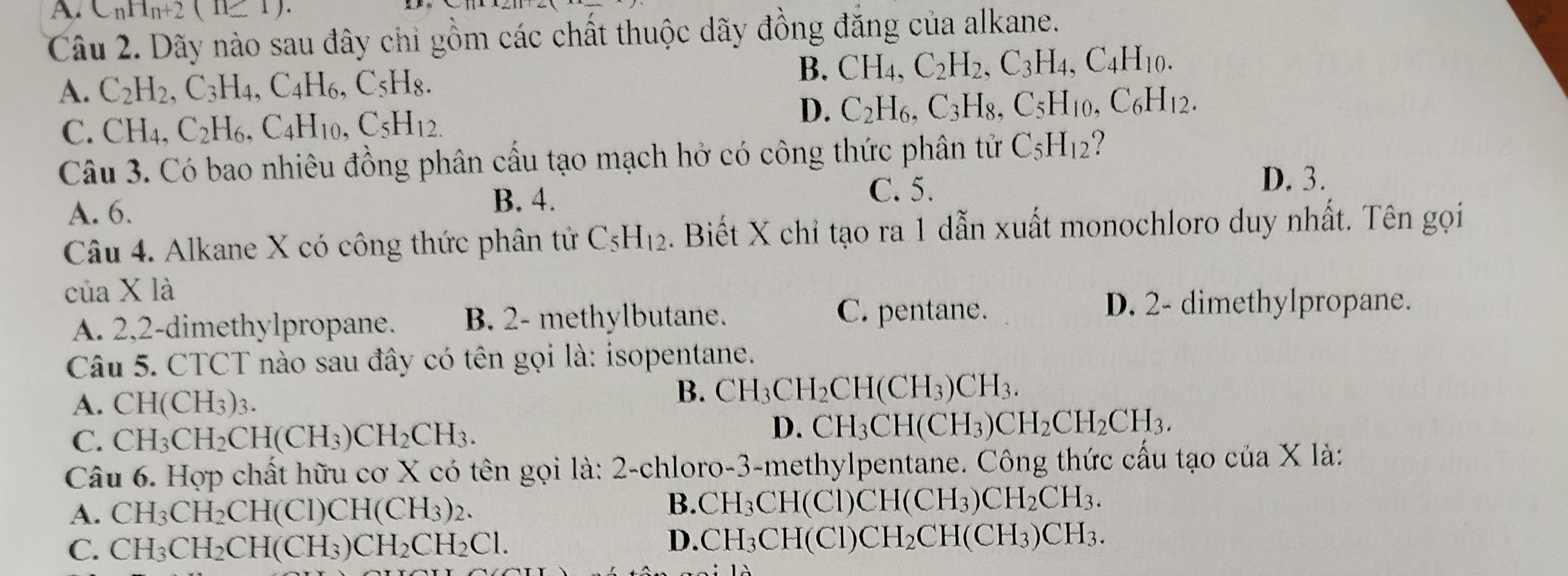 A C_nH_n+2(n≥ 1).
Câu 2. Dãy nào sau đây chỉ gồm các chất thuộc dãy đồng đăng của alkane.
A. C_2H_2,C_3H_4,C_4H_6,C_5H_8.
B. CH_4,C_2H_2,C_3H_4,C_4H_10.
C CH_4,C_2H_6,C_4H_10,C_5H_12.
D. C_2H_6,C_3H_8,C_5H_10,C_6H_12.
Câu 3. Có bao nhiêu đồng phân cầu tạo mạch hở có công thức phân tử C_5H_12
A. 6.
B. 4. C. 5.
D. 3.
Câu 4. Alkane X có công thức phân tử C_5H_12. Biết X chỉ tạo ra 1 dẫn xuất monochloro duy nhất. Tên gọi
của X là
A. 2,2-dimethylpropane. B. 2- methylbutane. C. pentane.
D. 2- dimethylpropane.
Câu 5. CTCT nào sau đây có tên gọi là: isopentane.
A. CH(CH_3)_3.
B. CH_3CH_2CH(CH_3)CH_3.
C. CH_3CH_2CH(CH_3)CH_2CH_3. D. CH_3CH(CH_3)CH_2CH_2CH_3.
Câu 6. Hợp chất hữu cơ X có tên gọi là: 2-chloro-3-methylpentane. Công thức cấu tạo của X là:
A. CH_3CH_2CH(CI)CH(CH_3)_2. B. CH_3CH(Cl)CH(CH_3)CH_2CH_3.
C. CH_3CH_2CH(CH_3)CH_2CH_2Cl.
D. CH_3CH(Cl)CH_2CH(CH_3)CH_3.