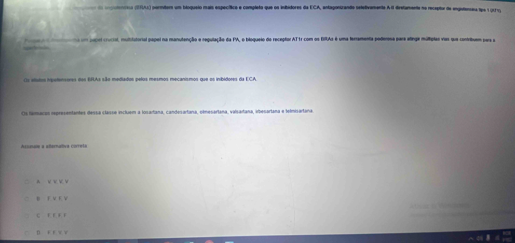 geres da inglolensina (ERAs) permitem um bloqueio mais específico e completo que os inibidores da ECA, antagonizando seletivamente AII diretamente no receptor de angietensina tipe 1 (AT1)
ege e penha um papel crucial, multifatorial papel na manutenção e regulação da PA, o bloqueio do receptor AT1r com os BRAs é uma ferramenta poderosa para atingir múltiplas vias que contribuem para a
nperteóaão.
Os elatos hpotensores dos BRAs são mediados pelos mesmos mecanismos que os inibidores da ECA.
Os farmacos representantes dessa classe incluem a losartana, candesartana, olmesartana, valsartana, irbesartana e telmisartana.
Assinale a alternativa correta
A V V. V. V
B F V F V
C F F F F
D F F V V