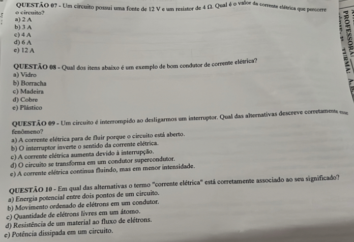 QUESTÃO (7 - Um circuito possui uma fonte de 12 V e um resistor de 4 Ω. Qual é o valor da corrente elétrica que percorre
o circuito?
a) 2 A
b) 3 A
c) 4 A
d) 6 A
e) 12 A;
QUESTÃO 08 - Qual dos itens abaixo é um exemplo de bom condutor de corrente elétrica?
a) Vidro
b) Borracha
c) Madeira
d) Cobre
e) Plástico
QUESTÃO 09 - Um circuito é interrompido ao desligarmos um interruptor. Qual das alternativas descreve corretamente ese
fenômeno?
a) A corrente elétrica para de fluir porque o circuito está aberto.
b) O interruptor inverte o sentido da corrente elétrica.
c) A corrente elétrica aumenta devido à interrupção.
d) O circuito se transforma em um condutor supercondutor.
e) A corrente elétrica continua fluindo, mas em menor intensidade.
QUESTÃO 10 - Em qual das alternativas o termo "corrente elétrica" está corretamente associado ao seu significado?
a) Energia potencial entre dois pontos de um circuito.
b) Movimento ordenado de elétrons em um condutor.
c) Quantidade de elétrons livres em um átomo.
d) Resistência de um material ao fluxo de elétrons.
e) Potência dissipada em um circuito.