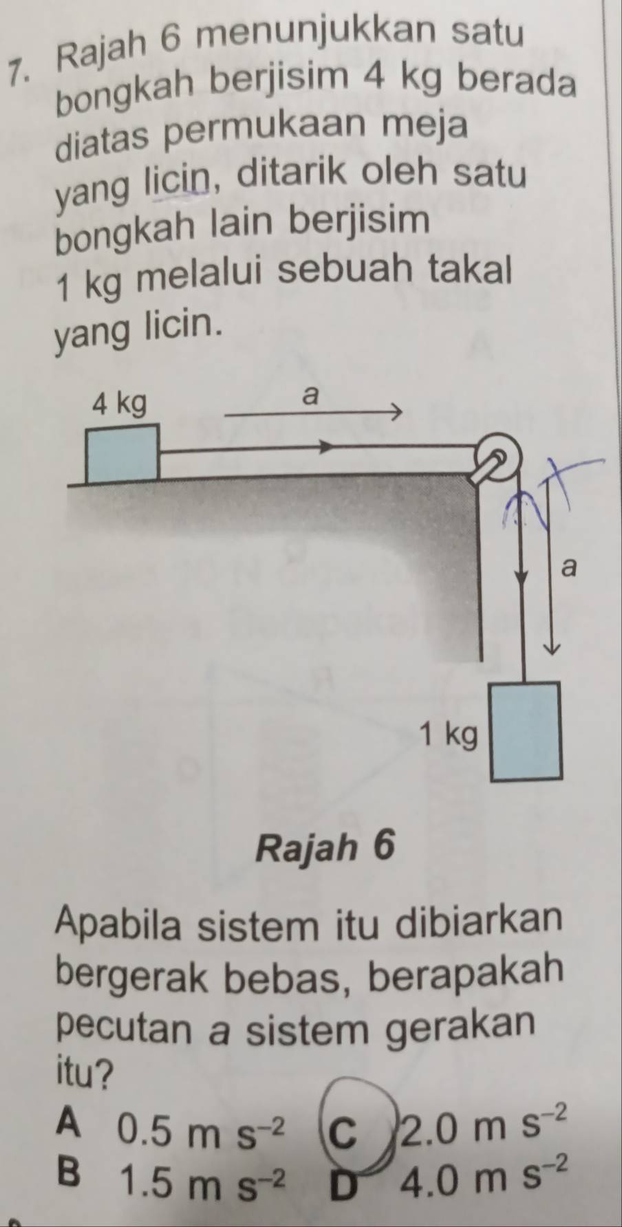 Rajah 6 menunjukkan satu
bongkah berjisim 4 kg berada
diatas permukaan meja
yang licin, ditarik oleh satu
bongkah lain berjisim
1 kg melalui sebuah takal
yang licin.
Rajah 6
Apabila sistem itu dibiarkan
bergerak bebas, berapakah
pecutan a sistem gerakan
itu?
A 0.5ms^(-2) C 2.0ms^(-2)
B 1.5ms^(-2) D 4.0ms^(-2)