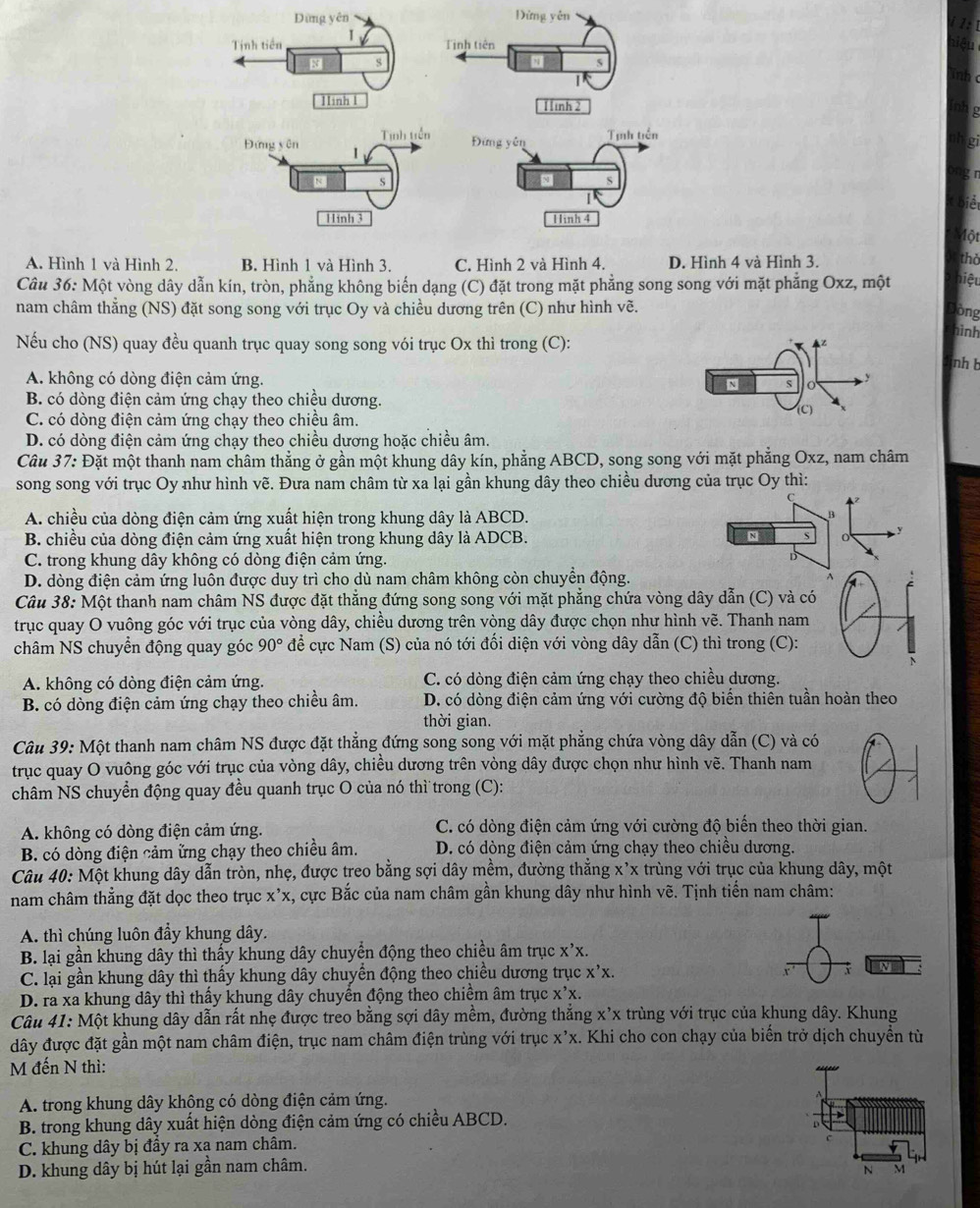 Dùng yên Đừng yên
Tnh tiền 1
Tinh tiên
8 S
Iinh 1 1inh 2
Tịnh tiền Tịnh tiền
Đứng scm 1
Đứn ycn
N S
11inh 3 Hình 4
Một
A. Hình 1 và Hình 2. B. Hình 1 và Hình 3. C. Hình 2 và Hình 4. D. Hình 4 và Hình 3.
thờ
Câu 36: Một vòng dây dẫn kín, tròn, phẳng không biến dạng (C) đặt trong mặt phẳng song song với mặt phẳng Oxz, một hiệu
nam châm thẳng (NS) đặt song song với trục Oy và chiều dương trên (C) như hình vẽ.
òng
hình
Nếu cho (NS) quay đều quanh trục quay song song vói trục Ox thì trong (C):
z
nh b
A. không có dòng điện cảm ứng. N
y
B. có dòng điện cảm ứng chạy theo chiều dương.
C. có dòng điện cảm ứng chạy theo chiều âm.
(C)
D. có dòng điện cảm ứng chạy theo chiều dương hoặc chiều âm.
Câu 37: Đặt một thanh nam châm thẳng ở gần một khung dây kín, phẳng ABCD, song song với mặt phẳng Oxz, nam châm
song song với trục Oy như hình vẽ. Đưa nam châm từ xa lại gần khung dây theo chiều dương của trục Oy thì:
C
A. chiều của dòng điện cảm ứng xuất hiện trong khung dây là ABCD.
B
B. chiều của dòng điện cảm ứng xuất hiện trong khung dây là ADCB.
N
y
C. trong khung dây không có dòng điện cảm ứng.
D. dòng điện cảm ứng luôn được duy trì cho dù nam châm không còn chuyền động.
Câu 38: Một thanh nam châm NS được đặt thẳng đứng song song với mặt phẳng chứa vòng dây dẫn (C) và có
trục quay O vuông góc với trục của vòng dây, chiều dương trên vòng dây được chọn như hình voverline e. Thanh nam
châm NS chuyển động quay góc 90° để cực Nam (S) của nó tới đối diện với vòng dây dẫn (C) thì trong (C):
A. không có dòng điện cảm ứng. C. có dòng điện cảm ứng chạy theo chiều dương.
B. có dòng điện cảm ứng chạy theo chiều âm. D. có dòng điện cảm ứng với cường độ biến thiên tuần hoàn theo
thời gian.
Câu 39: Một thanh nam châm NS được đặt thẳng đứng song song với mặt phẳng chứa vòng dây dẫn (C) và có
trục quay O vuông góc với trục của vòng dây, chiều dương trên vòng dây được chọn như hình vẽ. Thanh nam
châm NS chuyển động quay đều quanh trục O của nó thì trong (C):
A. không có dòng điện cảm ứng. C. có dòng điện cảm ứng với cường độ biến theo thời gian.
B. có dòng điện cảm ững chạy theo chiều âm. D. có dòng điện cảm ứng chạy theo chiều dương.
Câu 40: Một khung dây dẫn tròn, nhẹ, được treo bằng sợi dây mềm, đường thẳng x'x trùng với trục của khung dây, một
nam châm thắng đặt dọc theo trục x'x , cực Bắc của nam châm gần khung dây như hình vẽ. Tịnh tiến nam châm:
A. thì chúng luôn đẩy khung dây.
B. lại gần khung dây thì thấy khung dây chuyển động theo chiều âm trục X'X.
C. lại gần khung dây thì thấy khung dây chuyển động theo chiều dương trục x'X.x.
N
D. ra xa khung dây thì thấy khung dây chuyển động theo chiềm âm trục X'X.
Câu 41: Một khung dây dẫn rất nhẹ được treo bằng sợi dây mềm, đường thắng x’x trùng với trục của khung dây. Khung
đây được đặt gần một nam châm điện, trục nam châm điện trùng với trục X'X. Khi cho con chạy của biến trở dịch chuyển từ
M đến N thì:
A. trong khung dây khộng có dòng điện cảm ứng. A
B. trong khung dây xuất hiện dòng điện cảm ứng có chiều ABCD.
C. khung dây bị đầy ra xa nam châm.
c
D. khung dây bị hút lại gần nam châm.
N M