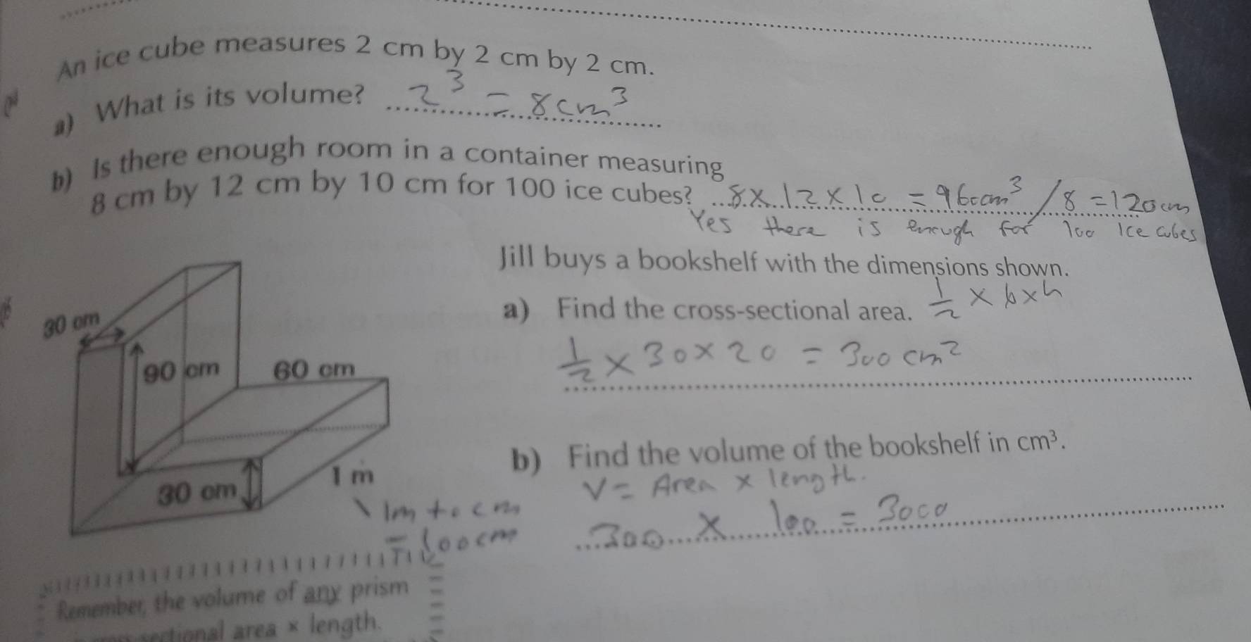 An ice cube measures 2 cm by 2 cm by 2 cm. 
a) What is its volume?_ 
b) Is there enough room in a container measuring
8 cm by 12 cm by 10 cm for 100 ice cubes?_ 
Jill buys a bookshelf with the dimensions sh 
a) Find the cross-sectional area. 
_ 
b) Find the volume of the bookshelf in cm^3. 
_ 
Remember, the volume of any prism 
sectional area × length.