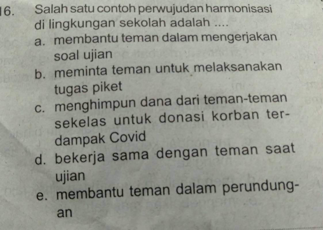 Salah satu contoh perwujudan harmonisasi
di lingkungan sekolah adalah ....
a. membantu teman dalam mengerjakan
soal ujian
b. meminta teman untuk melaksanakan
tugas piket
c. menghimpun dana dari teman-teman
sekelas untuk donasi korban ter-
dampak Covid
d. bekerja sama dengan teman saat
ujian
e. membantu teman dalam perundung-
an