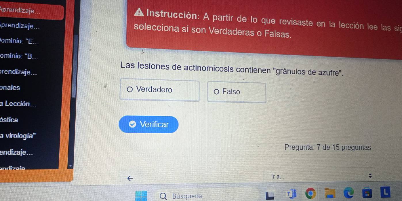 Aprendizaje...
A Instrucción: A partir de lo que revisaste en la lección lee las sig
prendizaje
selecciona si son Verdaderas o Falsas.
ominio: "E...
ominio: "B...
Las lesiones de actinomicosis contienen "gránulos de azufre".
brendizaje...
onales Verdadero
O Falso
a Lección...
óstica
Verificar
a virología''
Pregunta: 7 de 15 preguntas
endizaje...
andizaio
Ir a..
a
Búsqueda