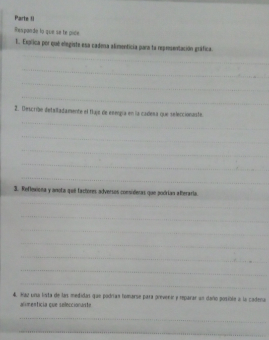 Parte II 
Responde lo que se te pide. 
_ 
1. Explica por què elegiste esa cadena alimenticia para tu representación gráfica. 
_ 
_ 
_ 
2. Describe detalladamente el flujo de energía en la cadena que seleccionaste. 
_ 
_ 
_ 
_ 
_ 
3. Reflexiona y anota qué factores adversos consideras que podrían alterarla. 
_ 
_ 
_ 
_ 
_ 
_ 
_ 
_ 
4. Haz una lista de las medidas que podrían tomarse para prevenir y reparar un daño posible a la cadena 
alimenticia que seleccionaste 
_ 
_