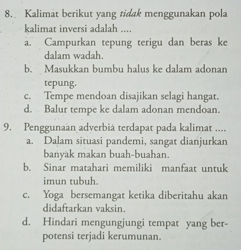 Kalimat berikut yang tidak menggunakan pola
kalimat inversi adalah ....
a. Campurkan tepung terigu dan beras ke
dalam wadah.
b. Masukkan bumbu halus ke dalam adonan
tepung.
c. Tempe mendoan disajikan selagi hangat.
d. Balur tempe ke dalam adonan mendoan.
9. Penggunaan adverbiä terdapat pada kalimat ....
a. Dalam situasi pandemi, sangat dianjurkan
banyak makan buah-buahan.
b. Sinar matahari memiliki manfaat untuk
imun tubuh.
c. Yoga bersemangat ketika diberitahu akan
didaftarkan vaksin.
d. Hindari mengungjungi tempat yang ber-
potensi terjadi kerumunan.