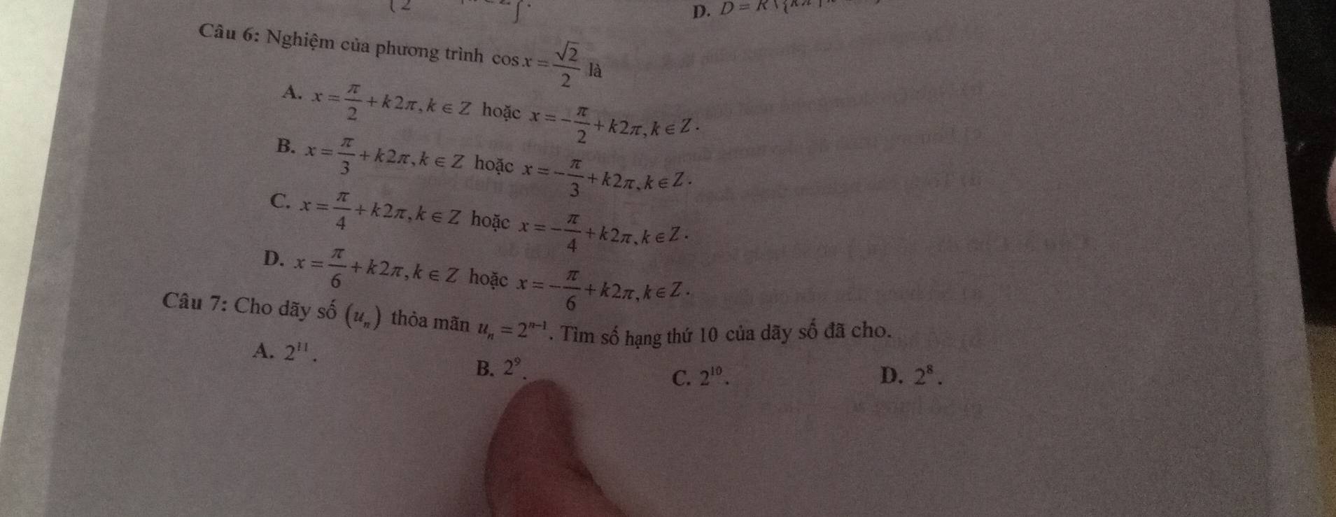 D=R| ^ 
Câu 6: Nghiệm của phương trình cos x= sqrt(2)/2 la
A. x= π /2 +k2π , k∈ Z hoặc x=- π /2 +k2π , k∈ Z·
B. x= π /3 +k2π , k∈ Z hoặc x=- π /3 +k2π , k∈ Z·
C. x= π /4 +k2π , k∈ Z hoặc x=- π /4 +k2π , k∈ Z·
D. x= π /6 +k2π , k∈ Z hoặc x=- π /6 +k2π , k∈ Z·
Câu 7: Cho dãy : hat o(u_n) thỏa mãn u_n=2^(n-1). Tìm số hạng thứ 10 của dãy số đã cho.
A. 2^(11).
B. 2^9.
C. 2^(10). D. 2^8.