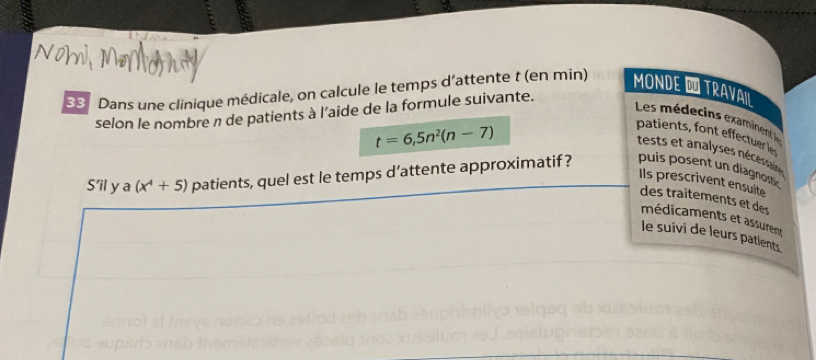 Dans une clinique médicale, on calcule le temps d'attente t (en min) MONDE É TRAVAIL 
selon le nombre n de patients à l’aide de la formule suivante. 
Les médecins examinent le
t=6,5n^2(n-7)
patients, font effectuer le 
tests et analyses nécesson 
S’il y a (x^4+5) patients, quel est le temps d’attente approximatif ? puis posent un diagnostc 
Ils prescrivent ensuite 
des traitements et des 
médicaments et assurent 
le suivi de leurs patients. 
c u