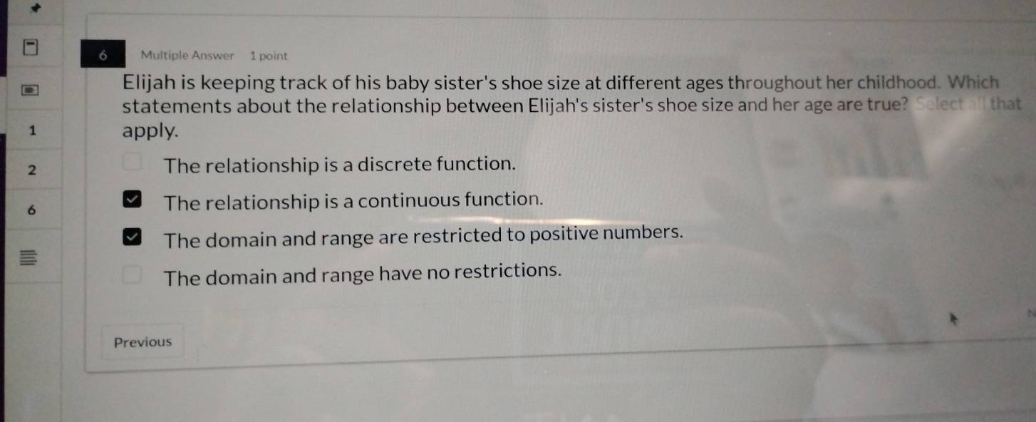 Multiple Answer 1 point
Elijah is keeping track of his baby sister's shoe size at different ages throughout her childhood. Which
statements about the relationship between Elijah's sister's shoe size and her age are true? Select all that
1
apply.
2
The relationship is a discrete function.
6
The relationship is a continuous function.
The domain and range are restricted to positive numbers.
The domain and range have no restrictions.
Previous