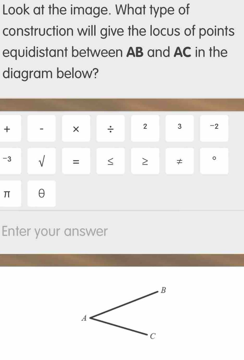 Look at the image. What type of 
construction will give the locus of points 
equidistant between AB and AC in the 
diagram below? 
+ - × ÷ 2 3 -2
-3 √ = < 2 ≠ 。
π θ
Enter your answer