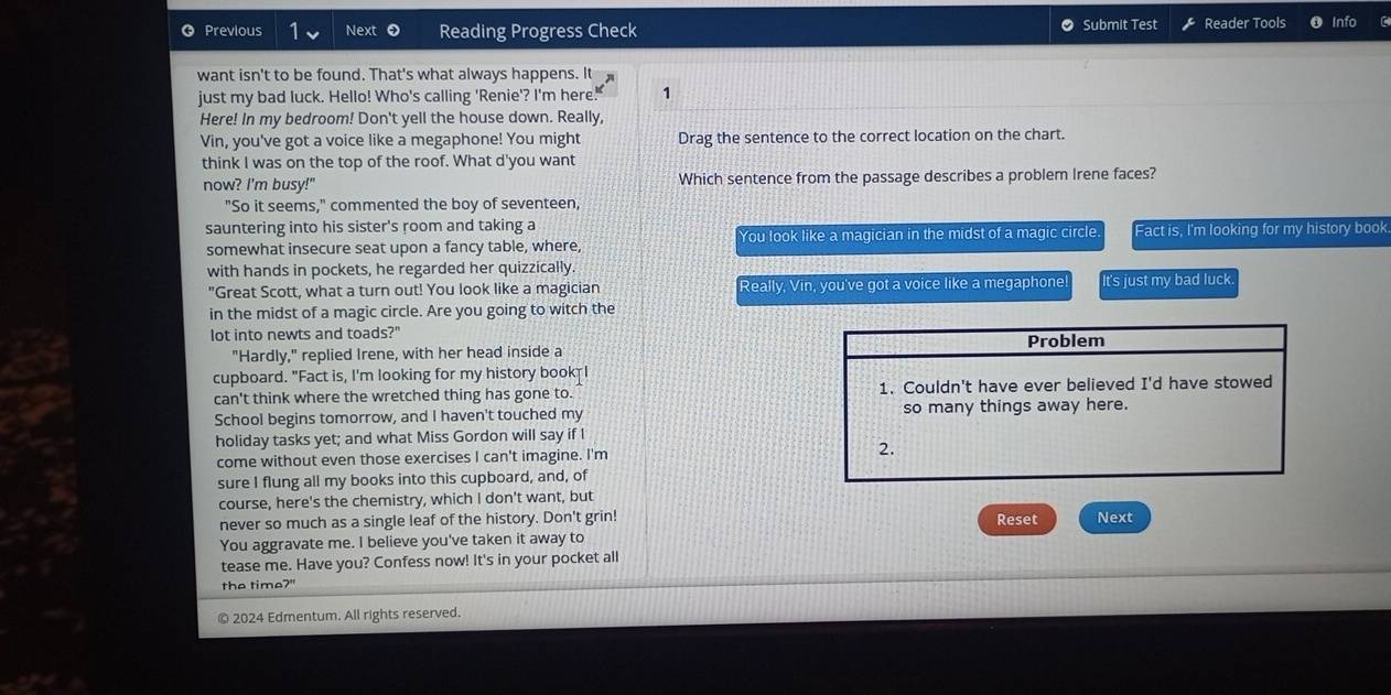 Previous Next 0 Reading Progress Check Submit Test Reader Tools Info 
want isn't to be found. That's what always happens. It 
just my bad luck. Hello! Who's calling 'Renie'? I'm here 1 
Here! In my bedroom! Don't yell the house down. Really, 
Vin, you've got a voice like a megaphone! You might Drag the sentence to the correct location on the chart. 
think I was on the top of the roof. What d'you want 
now? I'm busy!" Which sentence from the passage describes a problem Irene faces? 
"So it seems," commented the boy of seventeen, 
sauntering into his sister's room and taking a Fact is, I'm looking for my history book 
somewhat insecure seat upon a fancy table, where, You look like a magician in the midst of a magic circle 
with hands in pockets, he regarded her quizzically 
"Great Scott, what a turn out! You look like a magician Really, Vin, you've got a voice like a megaphone It's just my bad luck. 
in the midst of a magic circle. Are you going to witch the 
lot into newts and toads?" 
"Hardly," replied Irene, with her head inside a Problem 
cupboard. "Fact is, I'm looking for my history book I 
can't think where the wretched thing has gone to. 1. Couldn't have ever believed I'd have stowed 
School begins tomorrow, and I haven't touched my so many things away here. 
holiday tasks yet; and what Miss Gordon will say if I 
come without even those exercises I can't imagine. I'm 2. 
sure I flung all my books into this cupboard, and, of 
course, here's the chemistry, which I don't want, but 
never so much as a single leaf of the history. Don't grin! Reset Next 
You aggravate me. I believe you've taken it away to 
tease me. Have you? Confess now! It's in your pocket all 
the time?" 
© 2024 Edmentum. All rights reserved.