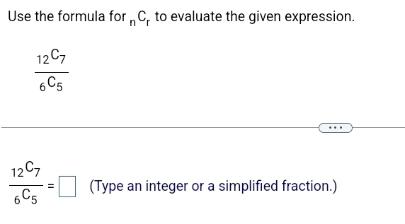 Use the formula for _nC_r to evaluate the given expression.
frac 12^(C_7)6^(C_5)
frac 12^(C_7)6^(C_5)=□ (Type an integer or a simplified fraction.)