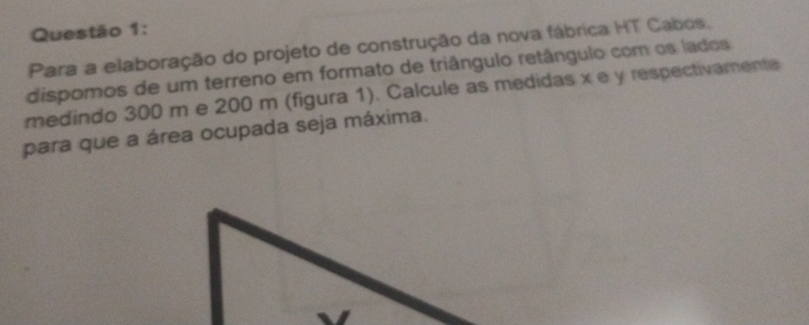 Para a elaboração do projeto de construção da nova fábrica HT Cabos. 
dispomos de um terreno em formato de triângulo retângulo com os lados 
medindo 300 m e 200 m (figura 1). Calcule as medidas x e y respectivamente 
para que a área ocupada seja máxima.