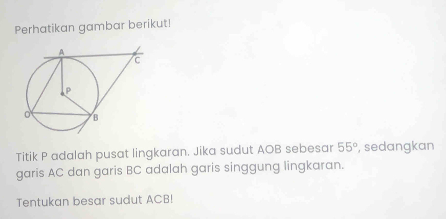 Perhatikan gambar berikut! 
Titik P adalah pusat lingkaran. Jika sudut AOB sebesar 55° , sedangkan 
garis AC dan garis BC adalah garis singgung lingkaran. 
Tentukan besar sudut ACB!