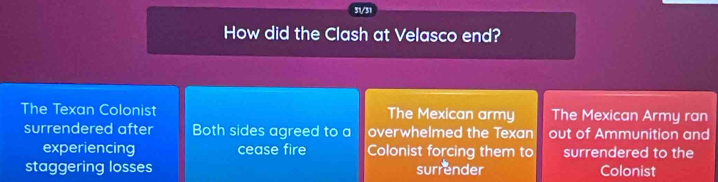 31/31
How did the Clash at Velasco end?
The Texan Colonist The Mexican army The Mexican Army ran
surrendered after Both sides agreed to a overwhelmed the Texan out of Ammunition and
experiencing cease fire Colonist forcing them to surrendered to the
staggering losses surrender Colonist