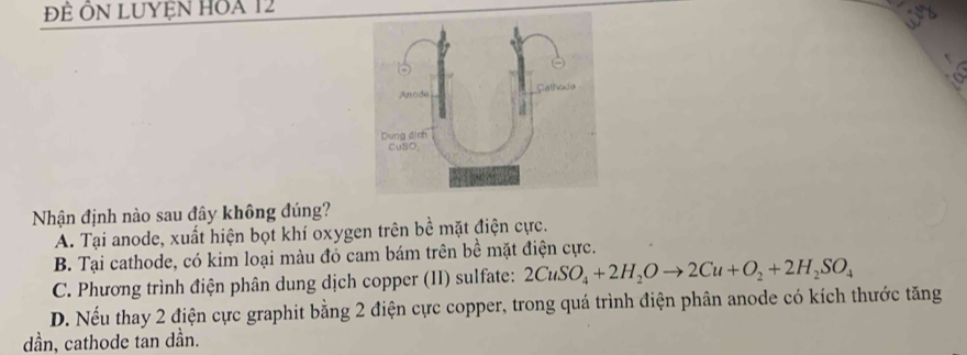 Đề ÔN LUyện HoA 12
Nhận định nào sau đây không đúng?
A. Tại anode, xuất hiện bọt khí oxygen trên bề mặt điện cực.
B. Tại cathode, có kim loại màu đỏ cam bám trên bề mặt điện cực.
C. Phương trình điện phân dung dịch copper (II) sulfate: 2CuSO_4+2H_2Oto 2Cu+O_2+2H_2SO_4
D. Nếu thay 2 điện cực graphit bằng 2 điện cực copper, trong quá trình điện phân anode có kích thước tăng
dần, cathode tan dần.