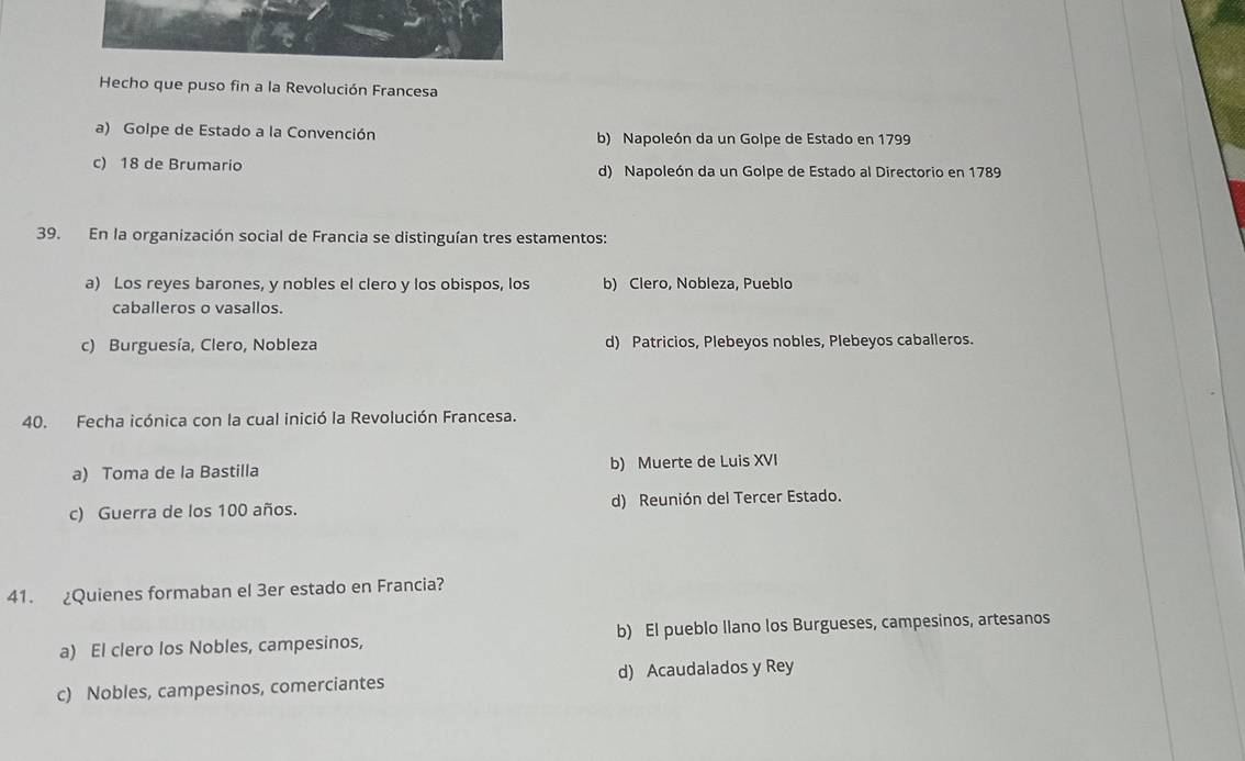 Hecho que puso fin a la Revolución Francesa
a) Golpe de Estado a la Convención b) Napoleón da un Golpe de Estado en 1799
c) 18 de Brumario d) Napoleón da un Golpe de Estado al Directorio en 1789
39. En la organización social de Francia se distinguían tres estamentos:
a) Los reyes barones, y nobles el clero y los obispos, los b) Clero, Nobleza, Pueblo
caballeros o vasallos.
c) Burguesía, Clero, Nobleza d) Patricios, Plebeyos nobles, Plebeyos caballeros.
40. Fecha icónica con la cual inició la Revolución Francesa.
a) Toma de la Bastilla b) Muerte de Luis XVI
c) Guerra de los 100 años. d) Reunión del Tercer Estado.
41. ¿Quienes formaban el 3er estado en Francia?
a) El clero los Nobles, campesinos, b) El pueblo llano los Burgueses, campesinos, artesanos
c) Nobles, campesinos, comerciantes d) Acaudalados y Rey