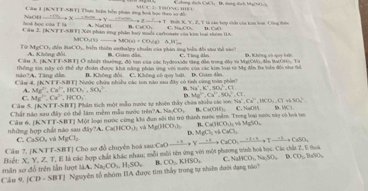 C.đung dịch CaCl_2 D. dưng dịch Mg(NO_3)_2
MCC≌ THO
Câu 1 |KNTT-SBT| Thực hiện bốn phân ứng hoà học theo sợ đồ
NaOH A. NaOH. B. CaCO_3 C. Na_1CO_1
hoá học của T là xrightarrow +CH_3Xxrightarrow +NaOHYxrightarrow +CuOH_3Zxrightarrow CT Biết X, Y, Z, T là các hợp chất của kim loại: Công thức
CaO
Cầu 2. JKNTT-SBT| Xét phân ứng phân huy muỗi carbonsic của kim loại nhóm IIA
MCO_3(s)to MO(s)+CO_2(g) △ ,H_11''_Hto ∈fty 
Từ MgCO_3 đền BaCO_3 biển thiên enthalpy chuẩn của phán ứng biển đổi sau thể nào?
Câu 3. [ A. Không đổi. B. Giám dẫn C. Tăng dẫn D. Không có quy luật Ba(OH)_2 Từ
|KNTTSBT| Ở nhiệt thường, độ tan của các hydroxide tăng dẫn trong dây từ MP(OML)
nào?A. Tăng dẫn thống tin này có thể dự đoán được khả năng phán ứng với nước của các kim loại từ Mỹ đến Ba biểu đội như thể
B. Không đổi. C. Không có quy luật. D. Giâm dàn.
Câu 4. [ KNT-SBT] Nước chứa nhiều các ion nào sau đây có tính cùng toàn phần?
A. Mg^(2+),Ca^(2+),HCO_3^(-,SO_4^(2-). B. Na^+),K^+,SO_4^((2-)
C. Mg^2+).Ca^(2+),HCO_3.
D. Mg^(2+),Ca^(2+),SO_4^((2-),Cr,
Câu 5. [KN |1|-3| BT] Phân tích một mẫu nước tự nhiên thấy chứa nhiều các ion Na^+),Ca^3,HCO_3^(4,Cr và 504^2.
Chất nào sau đây có thể làm mềm mẫu nước trên?A. Na_2)CO_3. B. Ca(OH)_2 C. NaOH. D. HC1.
Câu 6, [KNTT-SBT] Một loại nước cứng khi đun sôi thì trở thành nước mềm. Trong loại mước này có hoà tan
những hợp chất nào sau đây?A. Ca(HCO_3)_2 và Mg(HCO_3)_2 B. Ca(HCO_3)_2 và MgSO_2
D. MgCl_2 và CaCl_2
C. CaSO_4 và MgCl_2.
Câu 7. [KNTT-SBT] Cho sơ đồ chuyên hoá sau:
Biết: X, Y, Z, T, E là các hợp chất khác nhau; mỗi mũi tên ứng với một phương trình hoá học. Các chất Z, E thoà CaOxrightarrow +xYto Yto CaCO,xrightarrow +z+xTto CaSO_4
mãn sơ đồ trên lần lượt làA. Na_2CO_3.H_2SO_4 B.
Câu 9. [CD - SBT] Nguyên tổ nhóm IIA được tìm thấy trong tự nhiên dưới đạng não? CO_2,KHSO_4 C. NaHCO_3,Na_2SO_4 D. CO_2,BaSO_4