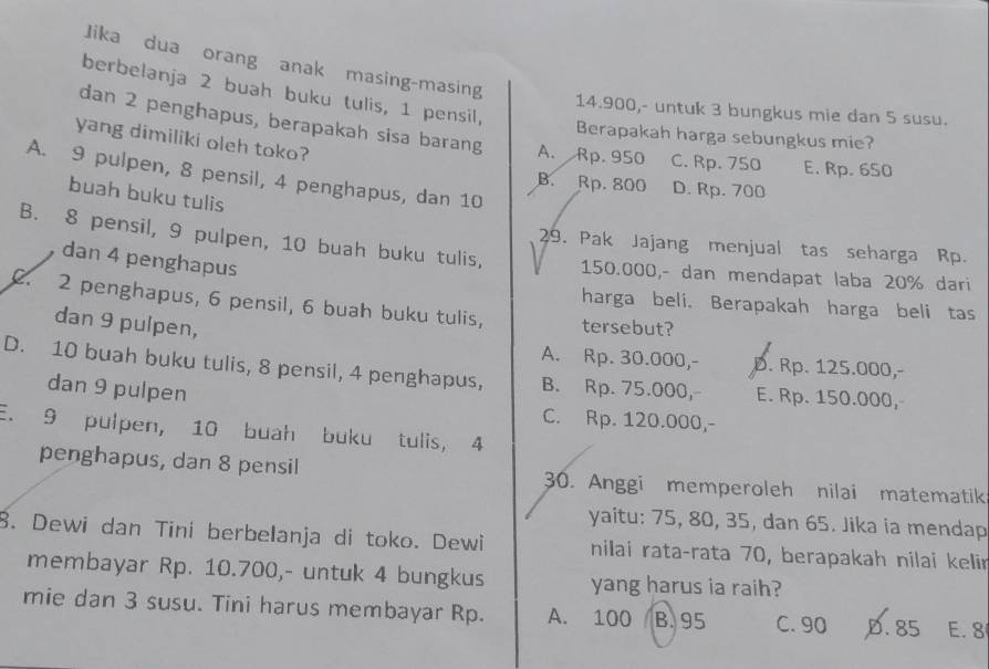 Jika dua orang anak masing-masing
berbelanja 2 buah buku tulis, 1 pensil,
14.900,- untuk 3 bungkus mie dan 5 susu.
dan 2 penghapus, berapakah sisa barang A. Rp. 950 C. Rp. 750 E. Rp. 650
Berapakah harga sebungkus mie?
yang dimiliki oleh toko?
A. 9 pulpen, 8 pensil, 4 penghapus, dan 10
B. Rp. 800 D. Rp. 700
buah buku tulis
29. Pak Jajang menjual tas seharga Rp.
B. 8 pensil, 9 pulpen, 10 buah buku tulis, 150.000,- dan mendapat laba 20% dari
dan 4 penghapus
2. 2 penghapus, 6 pensil, 6 buah buku tulis, tersebut?
harga beli. Berapakah harga beli tas
dan 9 pulpen,
A. Rp. 30.000,- D. Rp. 125.000,-
D. 10 buah buku tulis, 8 pensil, 4 penghapus, B. Rp. 75.000, E. Rp. 150.000,
dan 9 pulpen
C. Rp. 120.000,-
E. 9 pulpen, 10 buah buku tulis, 4
penghapus, dan 8 pensil 30. Anggi memperoleh nilai matematik
yaitu: 75, 80, 35, dan 65. Jika ia mendap
8. Dewi dan Tini berbelanja di toko. Dewi nilai rata-rata 70, berapakah nilai kelir
membayar Rp. 10.700,- untuk 4 bungkus yang harus ia raih?
mie dan 3 susu. Tini harus membayar Rp. A. 100 B. 95 C. 90 D. 85 E. 8