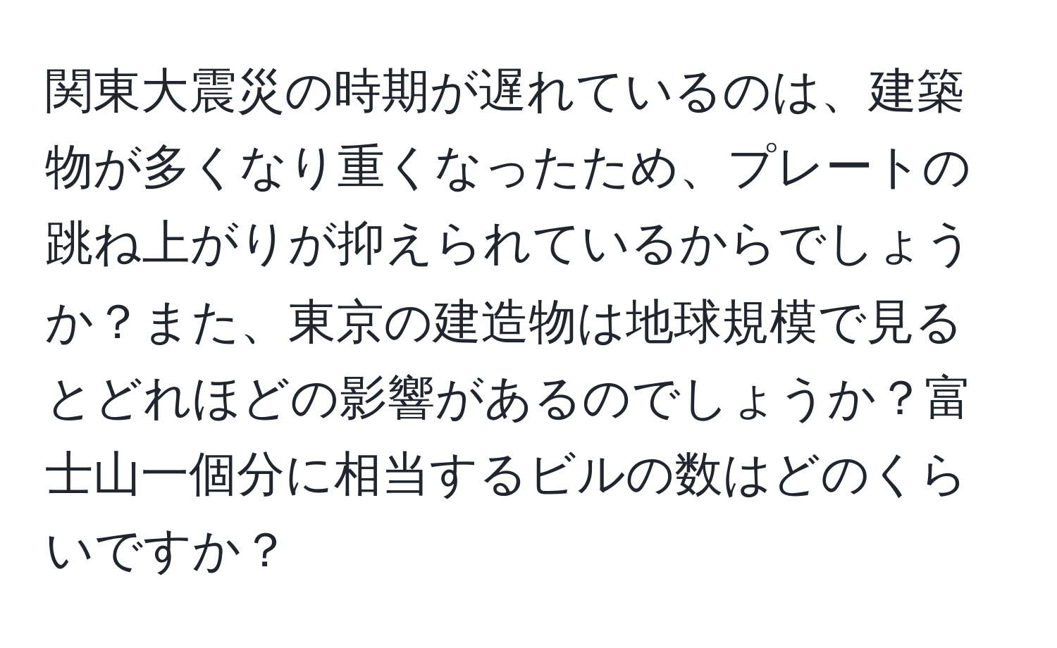 関東大震災の時期が遅れているのは、建築物が多くなり重くなったため、プレートの跳ね上がりが抑えられているからでしょうか？また、東京の建造物は地球規模で見るとどれほどの影響があるのでしょうか？富士山一個分に相当するビルの数はどのくらいですか？