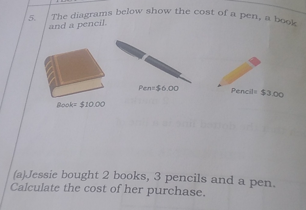 The diagrams below show the cost of a pen, a book 
and a pencil. 
Pen =$6.00
Pencil =$3.00
Book=$10.00
(a)Jessie bought 2 books, 3 pencils and a pen. 
Calculate the cost of her purchase.