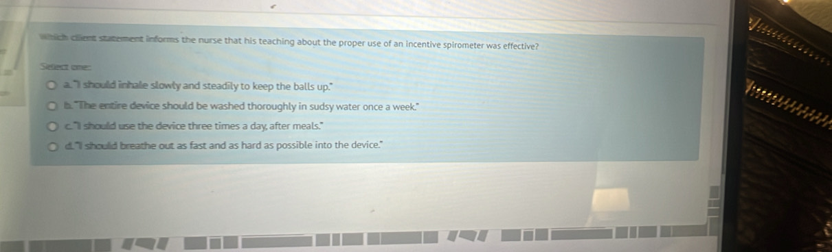 which client statement informs the nurse that his teaching about the proper use of an incentive spirometer was effective?
Select omes
a."I should inhale slowly and steadily to keep the balls up."
b. "The entire device should be washed thoroughly in sudsy water once a week."
c. "I should use the device three times a day, after meals."
d. "I shoulld breathe out as fast and as hard as possible into the device."