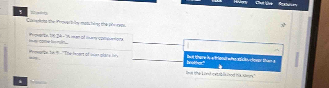 History Chat Live Resources 
5 tgaires 
Complete the Proverb by matching the phrases. 
Proverbs 18:24 - 'A man of many companions 
may come to ruin.. 
Proverbs 16:9 - 'The heart of man plans his 

but there is a friend who sticks closer than a 
brother" 
but the Lord established his steps." 
6