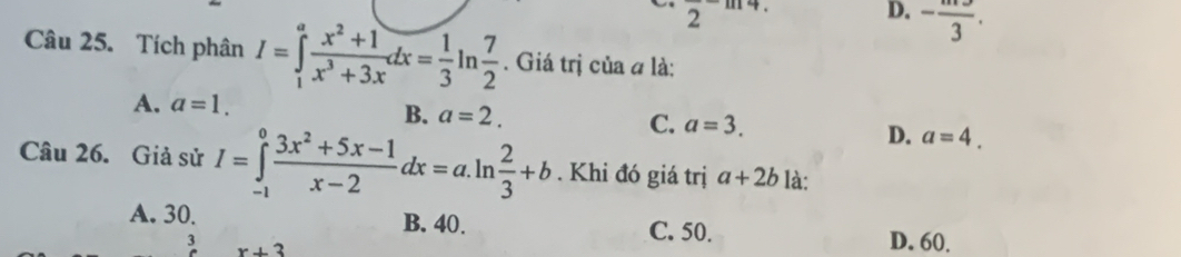 2 ..
D. -frac 3. 
Câu 25. Tích phân I=∈tlimits _1^(afrac x^2)+1x^3+3xdx= 1/3 ln  7/2 . Giá trị của a là:
A. a=1.
B. a=2. C. a=3. D. a=4. 
Câu 26. Giả sử I=∈tlimits _(-1)^0 (3x^2+5x-1)/x-2 dx=a.ln  2/3 +b. Khi đó giá trị a+2b là:
A. 30. B. 40. C. 50. D. 60.
3 x+3