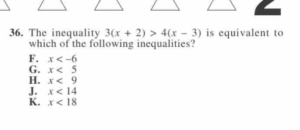 The inequality 3(x+2)>4(x-3) is equivalent to
which of the following inequalities?
F. x
G. x<5</tex>
H. x<9</tex>
J. x<14</tex>
K. x<18</tex>
