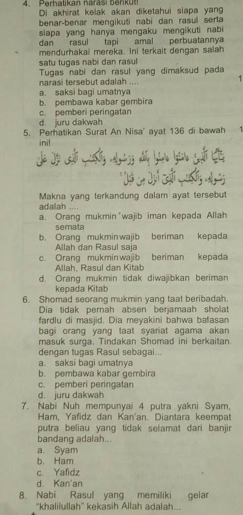 Perhatikan narasi berikut!
Di akhirat kelak akan diketahui siapa yang
benar-benar mengikuti nabi dan rasul serta
siapa yang hanya mengaku mengikuti nabi
dan rasul tapi amal perbuatannya
mendurhakai mereka. Ini terkait dengan salah
satu tugas nabi dan rasul
Tugas nabi dan rasul yang dimaksud pada
narasi tersebut adalah ....
1
a. saksi bagi umatnya
b. pembawa kabar gembira
c. pemberi peringatan
d. juru dakwah
5. Perhatikan Surat An Nisa' ayat 136 di bawah 1
ini!
*Jô Ln Jại chi mốg a
Makna yang terkandung dalam ayat tersebut
adalah ....
a. Orang mukmin*wajib iman kepada Allah
semata
b. Orang mukminwajib beriman kepada
Allah dan Rasul saja
c. Orang mukminwajib beriman kepada
Allah, Rasul dan Kitab
d. Orang mukmin tidak diwajibkan beriman
kepada Kitab
6. Shomad seorang mukmin yang taat beribadah.
Dia tidak pernah absen berjamaah sholat
fardlu di masjid. Dia meyakini bahwa balasan
bagi orang yang taat syariat agama akan
masuk surga. Tindakan Shomad ini berkaitan
dengan tugas Rasul sebagai...
a. saksi bagi umatnya
b. pembawa kabar gembira
c. pemberi peringatan
d. juru dakwah
7. Nabi Nuh mempunyai 4 putra yakni Syam,
Ham, Yafidz dan Kan'an. Diantara keempat
putra beliau yang tidak selamat dari banjir
bandang adalah...
a. Syam
b. Ham
c. Yafidz
d. Kan'an
8. Nabi Rasul yang memiliki gelar
“khalilullah” kekasih Allah adalah..