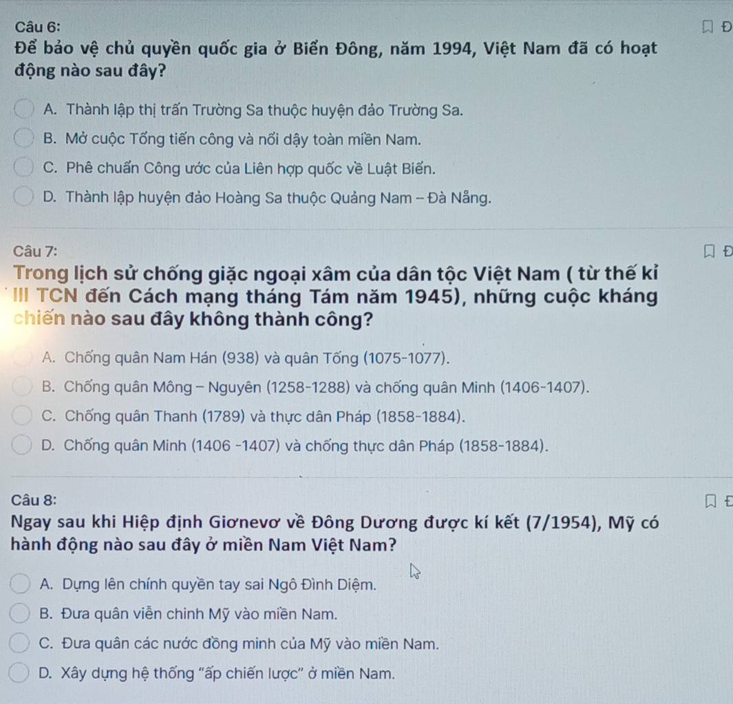 Để bảo vệ chủ quyền quốc gia ở Biển Đông, năm 1994, Việt Nam đã có hoạt
động nào sau đây?
A. Thành lập thị trấn Trường Sa thuộc huyện đảo Trường Sa.
B. Mở cuộc Tổng tiến công và nổi dậy toàn miền Nam.
C. Phê chuẩn Công ước của Liên hợp quốc về Luật Biến.
D. Thành lập huyện đảo Hoàng Sa thuộc Quảng Nam - Đà Nẵng.
Câu 7:
Trong lịch sử chống giặc ngoại xâm của dân tộc Việt Nam ( từ thế kỉ
III TCN đến Cách mạng tháng Tám năm 1945), những cuộc kháng
chiến nào sau đây không thành công?
A. Chống quân Nam Hán (938) và quân Tống (1075-1077).
B. Chống quân Mông - Nguyên (1258-1288) và chống quân Minh (1406-1407).
C. Chống quân Thanh (1789) và thực dân Pháp (1858-1884).
D. Chống quân Minh (1406 -1407) và chống thực dân Pháp (1858-1884).
Câu 8:
Ngay sau khi Hiệp định Giơnevơ về Đông Dương được kí kết (7/1954), Mỹ có
hành động nào sau đây ở miền Nam Việt Nam?
A. Dựng lên chính quyền tay sai Ngô Đình Diệm.
B. Đưa quân viễn chinh Mỹ vào miền Nam.
C. Đưa quân các nước đồng minh của Mỹ vào miền Nam.
D. Xây dựng hệ thống "ấp chiến lược" ở miền Nam.