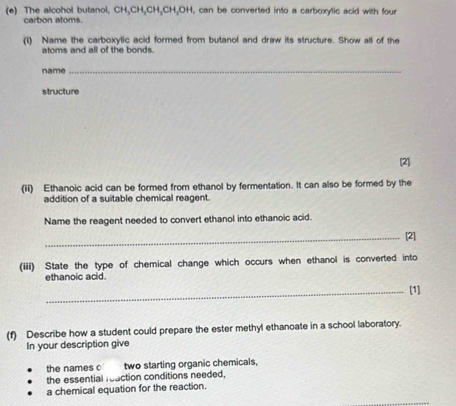 The alcohol butanol, CH_3CH_2CH_2CH_2OH , can be converted into a carboxylic acid with four 
carbon atoms. 
(i) Name the carboxylic acid formed from butanol and draw its structure. Show all of the 
atoms and all of the bonds. 
name 
_ 
structure 
[2] 
(ii) Ethanoic acid can be formed from ethanol by fermentation. It can also be formed by the 
addition of a suitable chemical reagent. 
Name the reagent needed to convert ethanol into ethanoic acid. 
_[2] 
(iii) State the type of chemical change which occurs when ethanol is converted into 
ethanoic acid. 
_[1] 
(f) Describe how a student could prepare the ester methyl ethanoate in a school laboratory. 
In your description give 
the names o two starting organic chemicals, 
the essential reaction conditions needed, 
a chemical equation for the reaction.